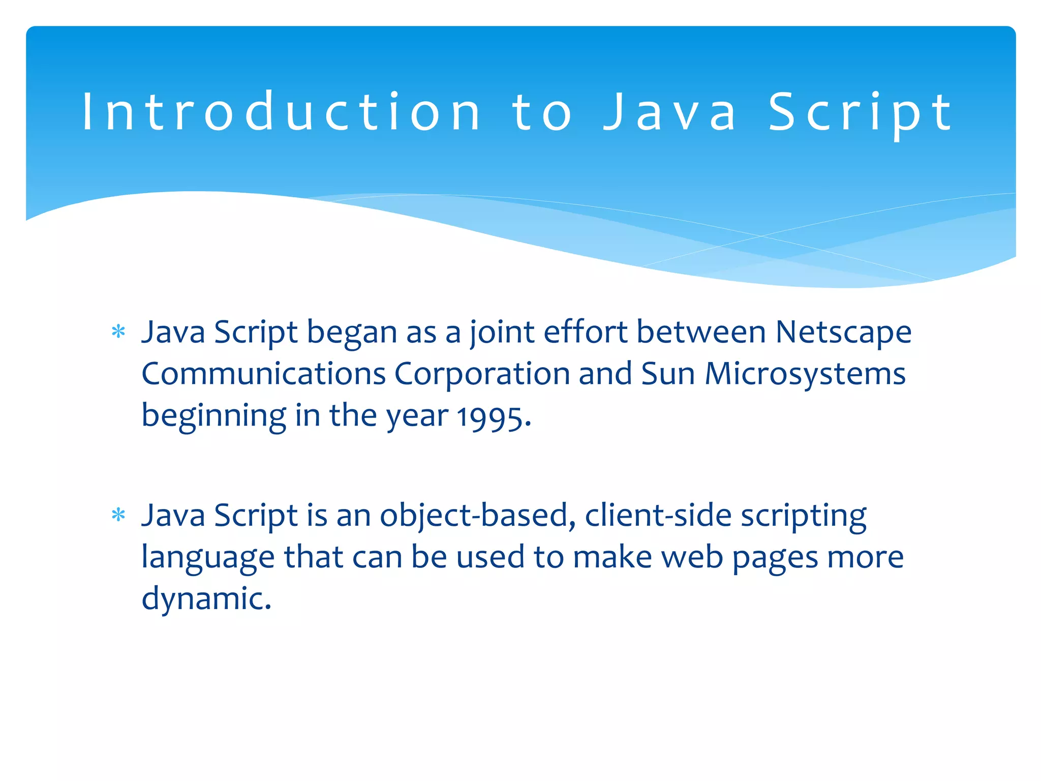  Java Script began as a joint effort between Netscape Communications Corporation and Sun Microsystems beginning in the year 1995.  Java Script is an object-based, client-side scripting language that can be used to make web pages more dynamic. Int roduct i on t o Java Scri pt 
