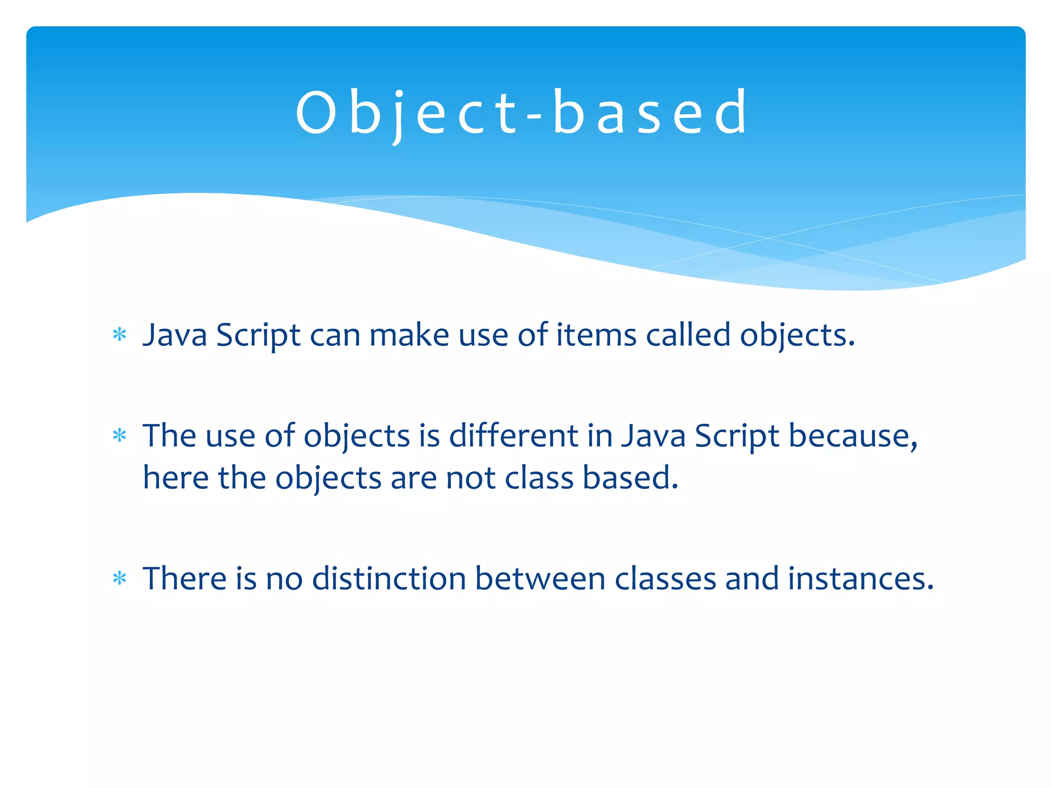  Java Script can make use of items called objects.  The use of objects is different in Java Script because, here the objects are not class based.  There is no distinction between classes and instances. Object-based 