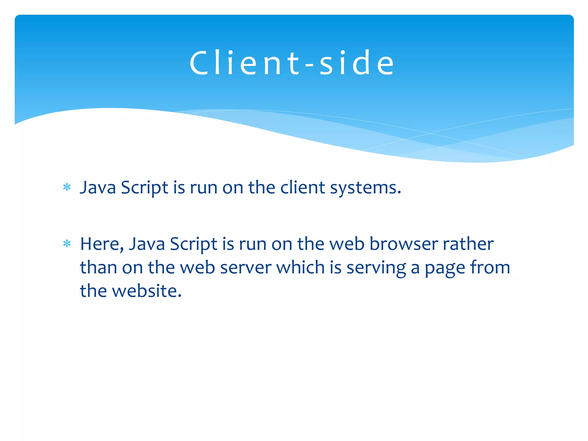  Java Script is run on the client systems.  Here, Java Script is run on the web browser rather than on the web server which is serving a page from the website. Client-side 