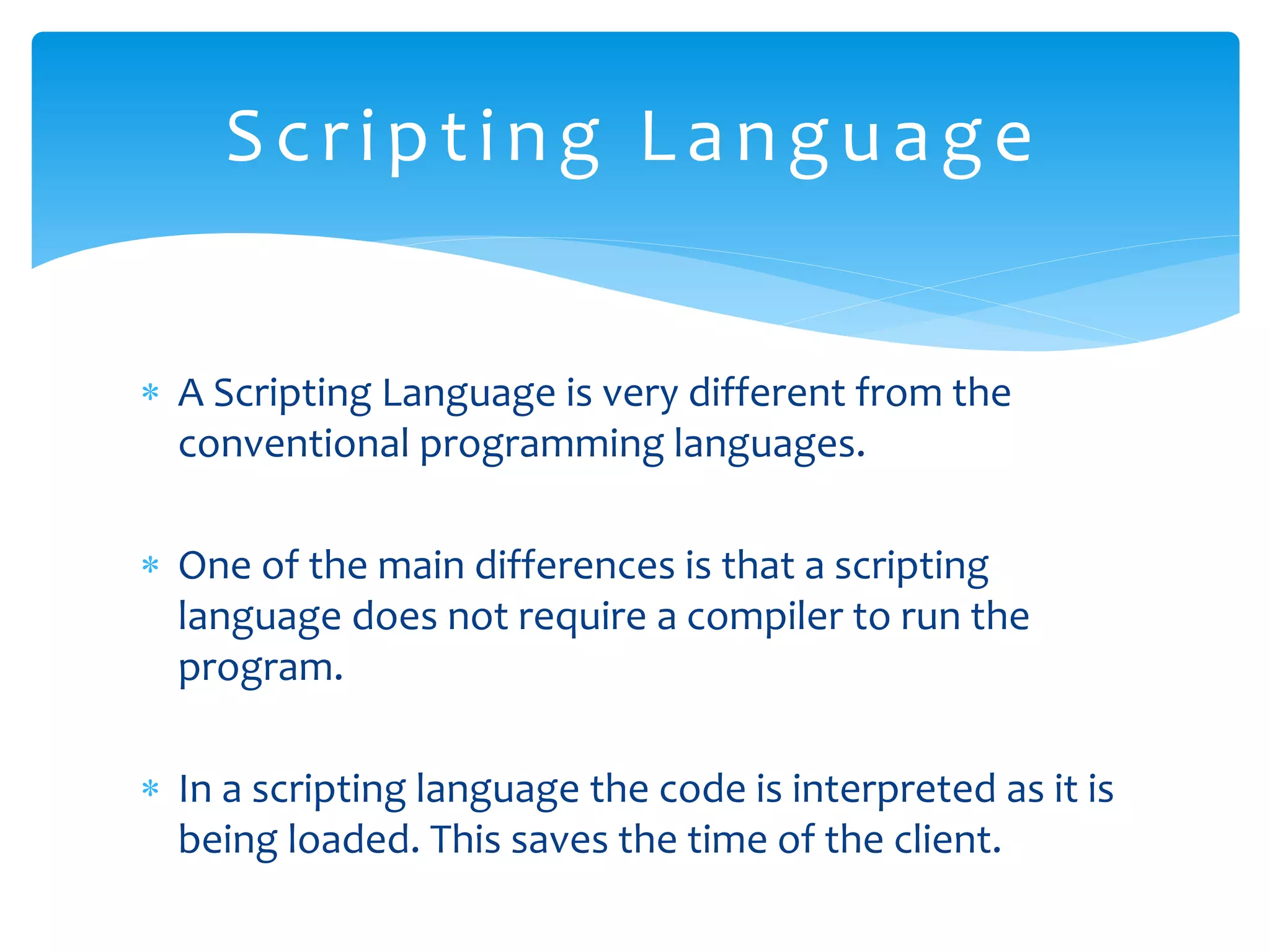  A Scripting Language is very different from the conventional programming languages.  One of the main differences is that a scripting language does not require a compiler to run the program.  In a scripting language the code is interpreted as it is being loaded. This saves the time of the client. Scripting Language 