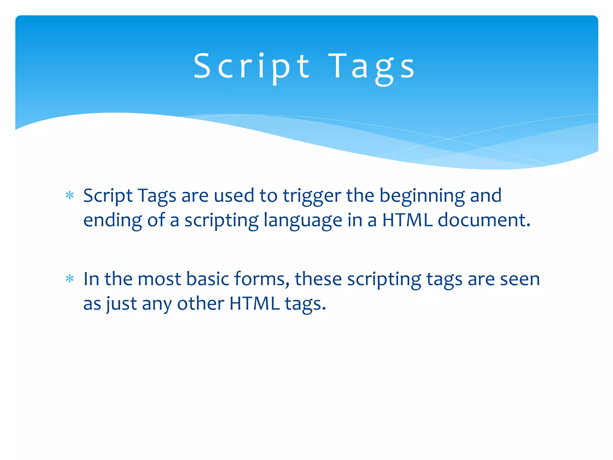  Script Tags are used to trigger the beginning and ending of a scripting language in a HTML document.  In the most basic forms, these scripting tags are seen as just any other HTML tags. Script Tags 