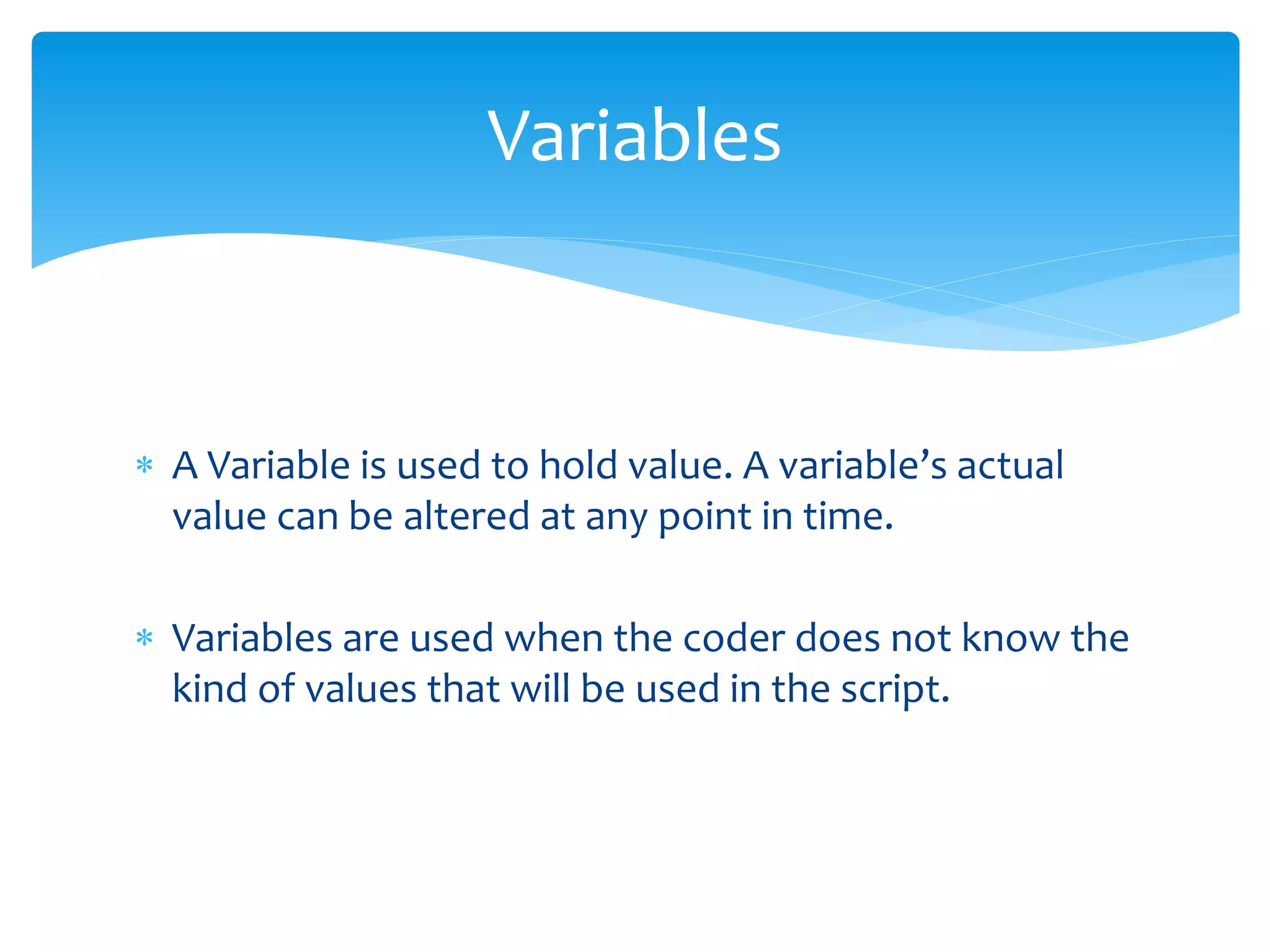  A Variable is used to hold value. A variable’s actual value can be altered at any point in time.  Variables are used when the coder does not know the kind of values that will be used in the script. Variables 