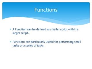  A Function can be defined as smaller script within a
larger script.
 Functions are particularly useful for performing small
tasks or a series of tasks.
Functions
 