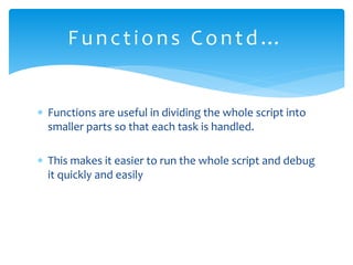  Functions are useful in dividing the whole script into
smaller parts so that each task is handled.
 This makes it easier to run the whole script and debug
it quickly and easily
Functions Contd…
 