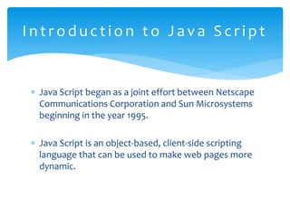  Java Script began as a joint effort between Netscape
Communications Corporation and Sun Microsystems
beginning in the year 1995.
 Java Script is an object-based, client-side scripting
language that can be used to make web pages more
dynamic.
Int roduct i on t o Java Scri pt
 