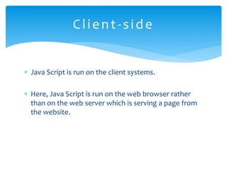  Java Script is run on the client systems.
 Here, Java Script is run on the web browser rather
than on the web server which is serving a page from
the website.
Client-side
 