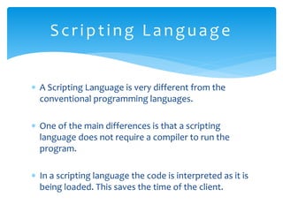  A Scripting Language is very different from the
conventional programming languages.
 One of the main differences is that a scripting
language does not require a compiler to run the
program.
 In a scripting language the code is interpreted as it is
being loaded. This saves the time of the client.
Scripting Language
 