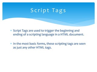  Script Tags are used to trigger the beginning and
ending of a scripting language in a HTML document.
 In the most basic forms, these scripting tags are seen
as just any other HTML tags.
Script Tags
 