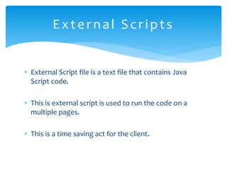  External Script file is a text file that contains Java
Script code.
 This is external script is used to run the code on a
multiple pages.
 This is a time saving act for the client.
External Scripts
 