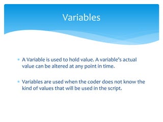  A Variable is used to hold value. A variable’s actual
value can be altered at any point in time.
 Variables are used when the coder does not know the
kind of values that will be used in the script.
Variables
 