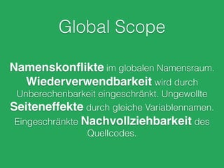 Global Scope
Namenskonﬂikte im globalen Namensraum.
Wiederverwendbarkeit wird durch
Unberechenbarkeit eingeschränkt. Ungewollte
Seiteneffekte durch gleiche Variablennamen.
Eingeschränkte Nachvollziehbarkeit des
Quellcodes.
 