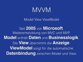 MVVM
Model View ViewModel
!
Seit 2005 von Microsoft.
Weiterentwicklung von MVC und MVP.
Model enthält Daten und Businesslogik.
Die View übernimmt die Anzeige.
ViewModel sorgt für die automatische
Datenbindung zwischen Model und View.
 