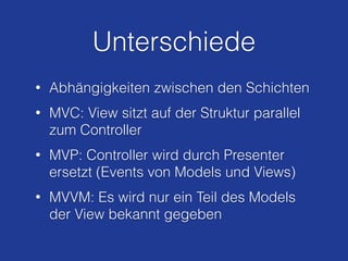 Unterschiede
• Abhängigkeiten zwischen den Schichten
• MVC: View sitzt auf der Struktur parallel
zum Controller
• MVP: Controller wird durch Presenter
ersetzt (Events von Models und Views)
• MVVM: Es wird nur ein Teil des Models
der View bekannt gegeben
 