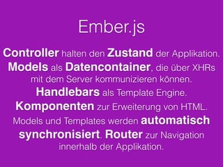 Ember.js
Controller halten den Zustand der Applikation.
Models als Datencontainer, die über XHRs
mit dem Server kommunizieren können.
Handlebars als Template Engine.
Komponenten zur Erweiterung von HTML.
Models und Templates werden automatisch
synchronisiert. Router zur Navigation
innerhalb der Applikation.
 