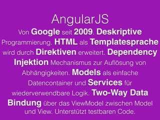 AngularJS
Von Google seit 2009. Deskriptive
Programmierung. HTML als Templatesprache
wird durch Direktiven erweitert. Dependency
Injektion Mechanismus zur Auﬂösung von
Abhängigkeiten. Models als einfache
Datencontainer und Services für
wiederverwendbare Logik. Two-Way Data
Bindung über das ViewModel zwischen Model
und View. Unterstützt testbaren Code.
 