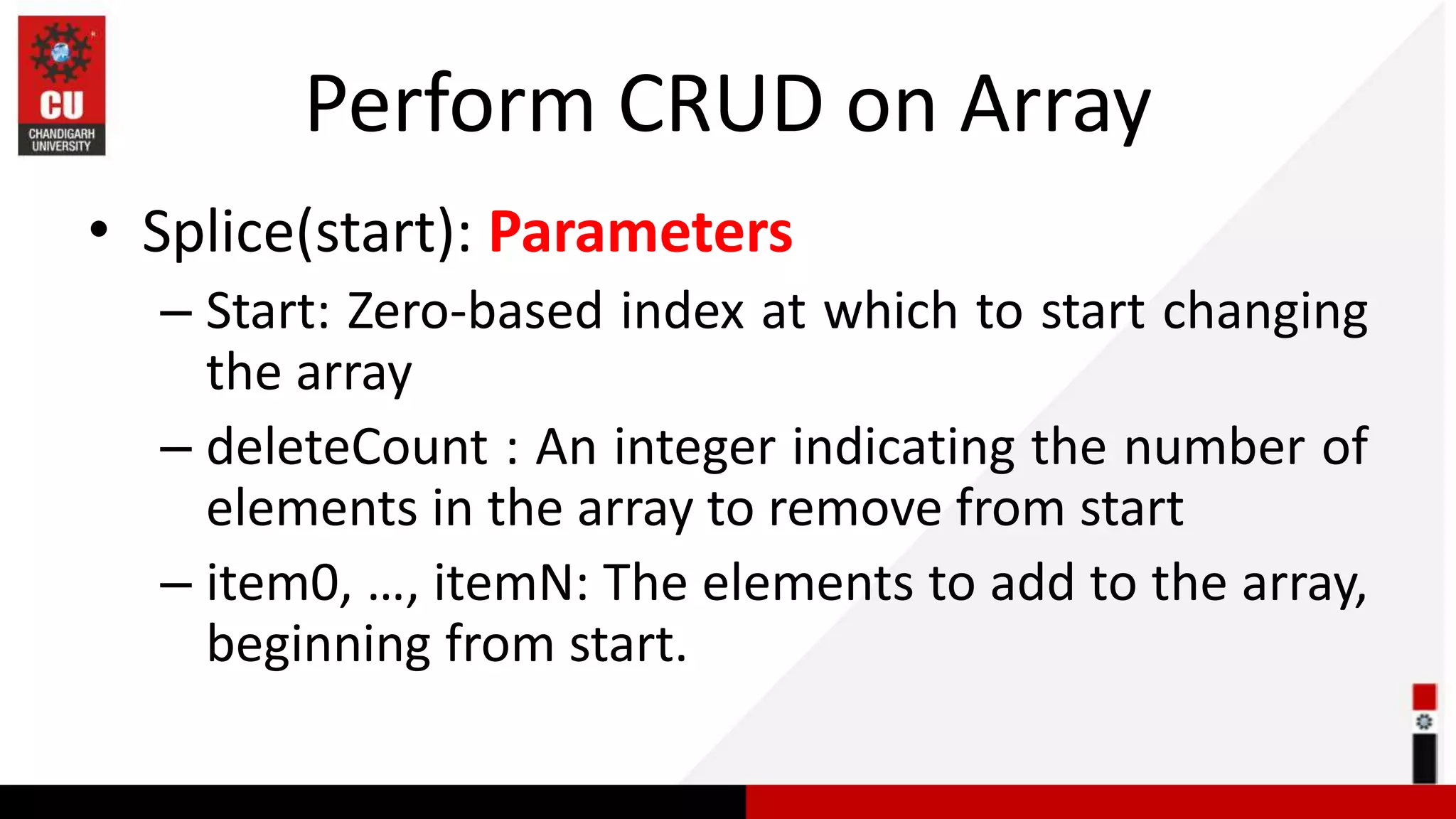 Perform CRUD on Array • Splice(start): Parameters – Start: Zero-based index at which to start changing the array – deleteCount : An integer indicating the number of elements in the array to remove from start – item0, …, itemN: The elements to add to the array, beginning from start. 