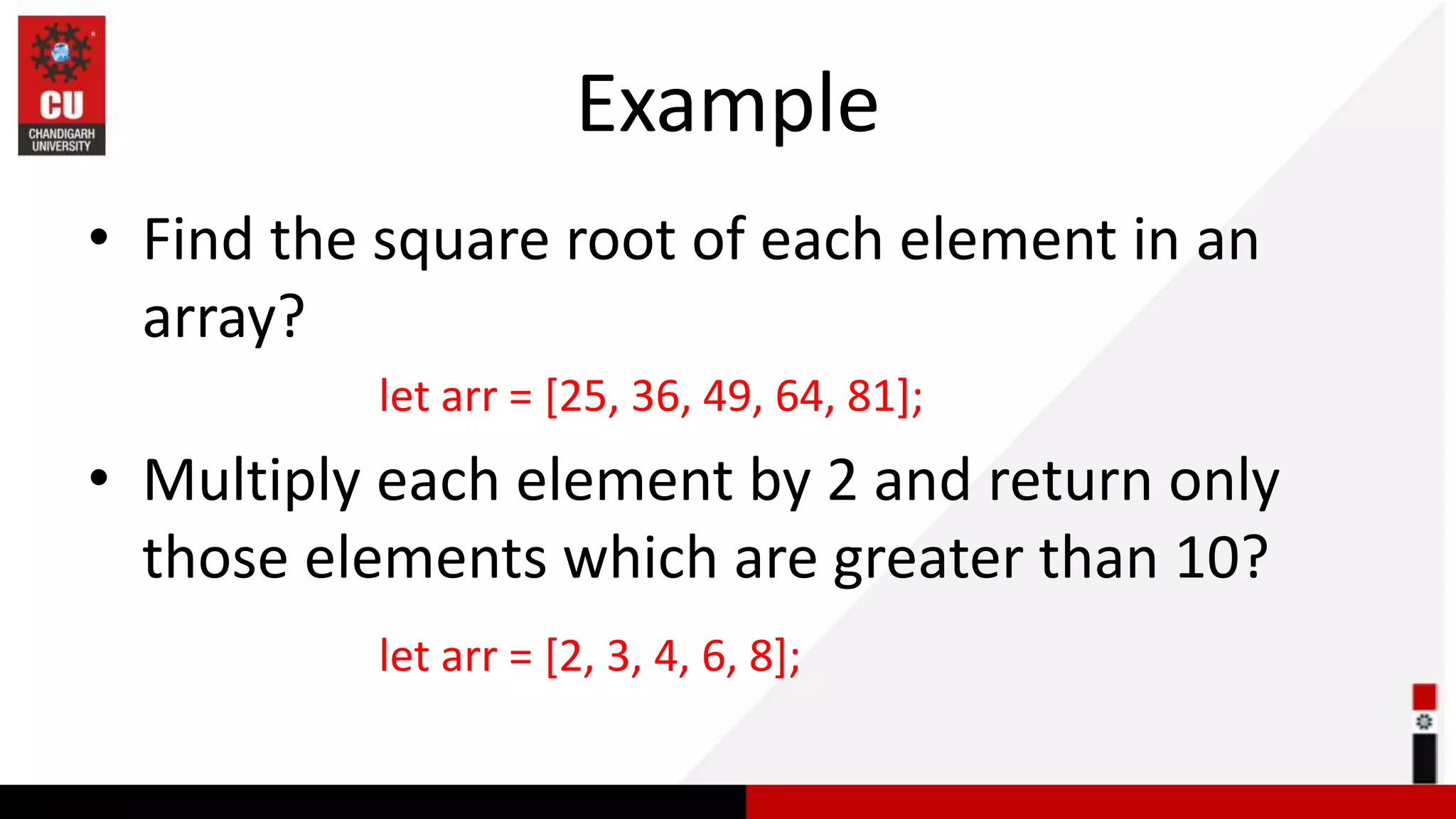 Example • Find the square root of each element in an array? let arr = [25, 36, 49, 64, 81]; • Multiply each element by 2 and return only those elements which are greater than 10? let arr = [2, 3, 4, 6, 8]; 