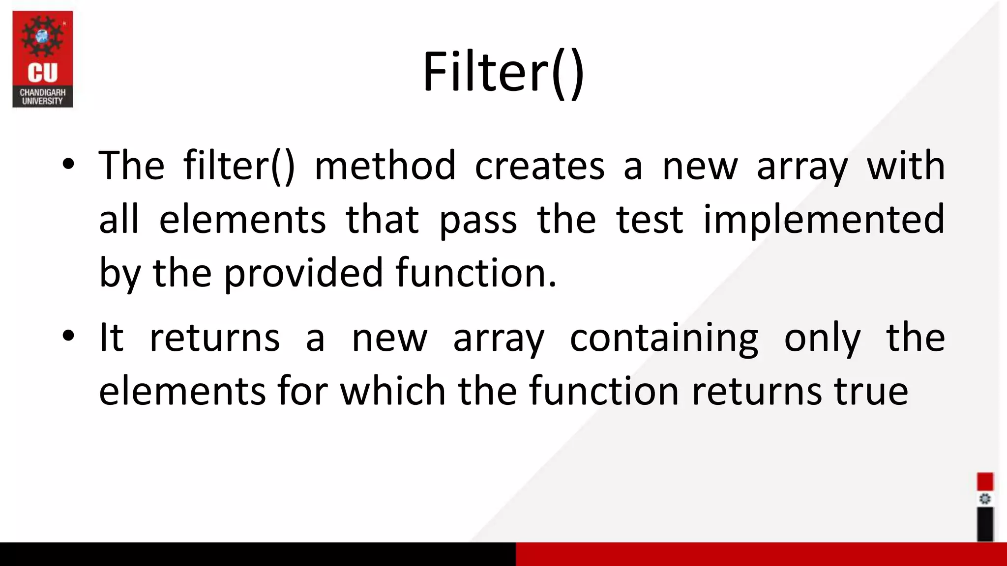 Filter() • The filter() method creates a new array with all elements that pass the test implemented by the provided function. • It returns a new array containing only the elements for which the function returns true 