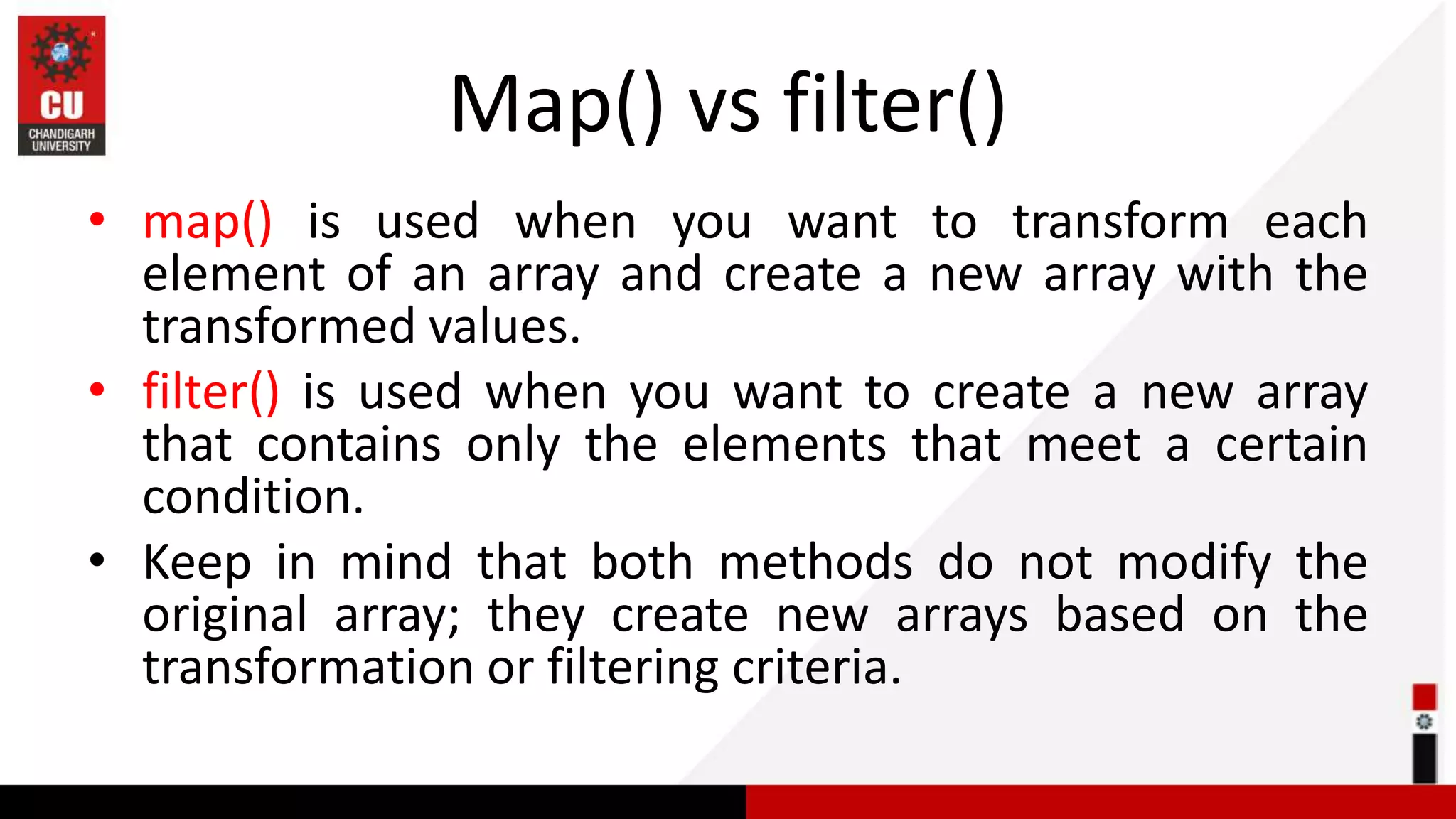 Map() vs filter() • map() is used when you want to transform each element of an array and create a new array with the transformed values. • filter() is used when you want to create a new array that contains only the elements that meet a certain condition. • Keep in mind that both methods do not modify the original array; they create new arrays based on the transformation or filtering criteria. 