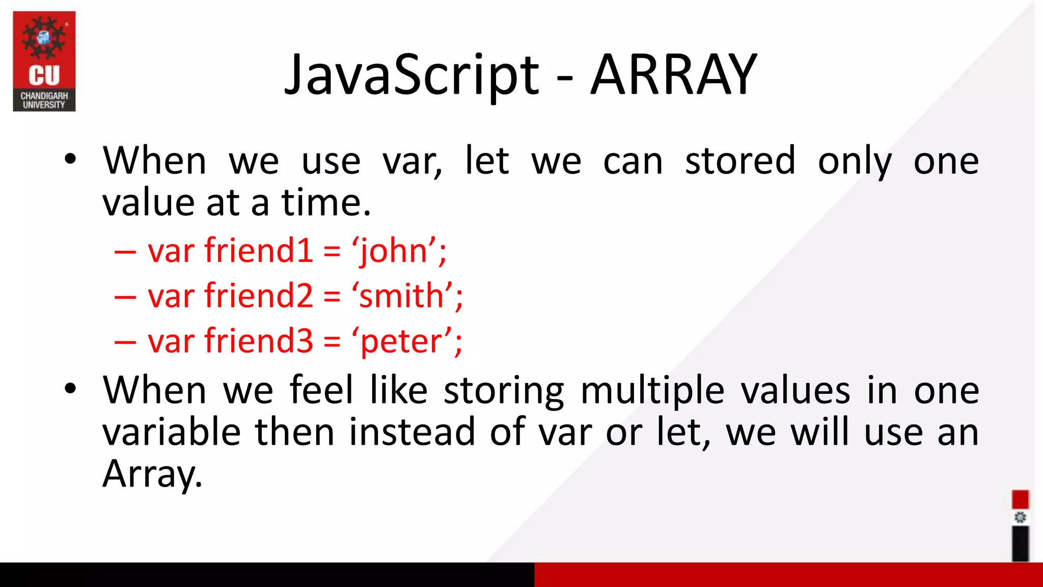 JavaScript - ARRAY • When we use var, let we can stored only one value at a time. – var friend1 = ‘john’; – var friend2 = ‘smith’; – var friend3 = ‘peter’; • When we feel like storing multiple values in one variable then instead of var or let, we will use an Array. 
