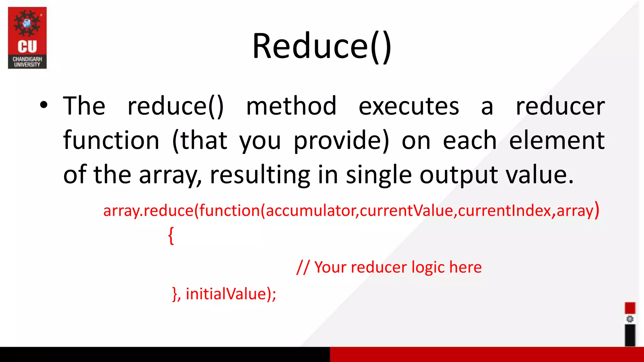 Reduce() • The reduce() method executes a reducer function (that you provide) on each element of the array, resulting in single output value. array.reduce(function(accumulator,currentValue,currentIndex,array) { // Your reducer logic here }, initialValue); 