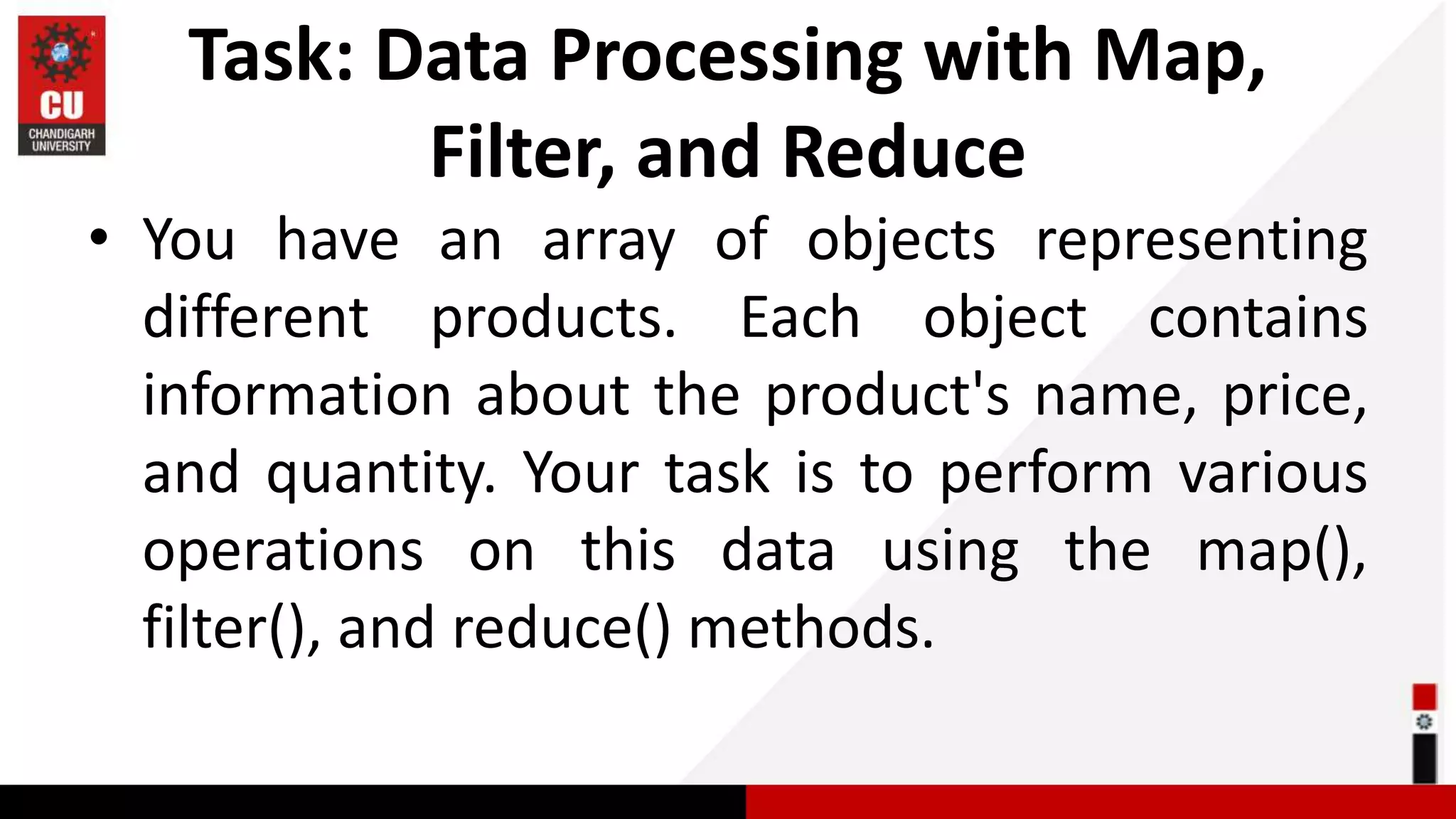 Task: Data Processing with Map, Filter, and Reduce • You have an array of objects representing different products. Each object contains information about the product's name, price, and quantity. Your task is to perform various operations on this data using the map(), filter(), and reduce() methods. 