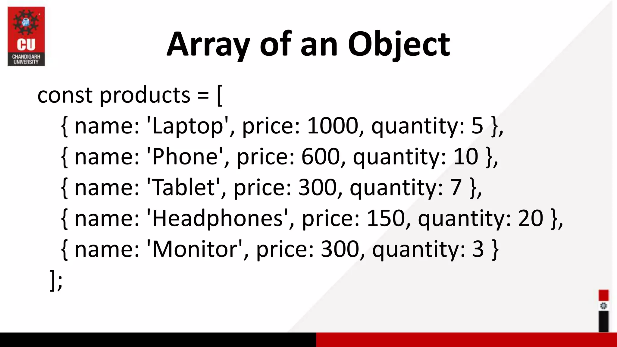 Array of an Object const products = [ { name: 'Laptop', price: 1000, quantity: 5 }, { name: 'Phone', price: 600, quantity: 10 }, { name: 'Tablet', price: 300, quantity: 7 }, { name: 'Headphones', price: 150, quantity: 20 }, { name: 'Monitor', price: 300, quantity: 3 } ]; 