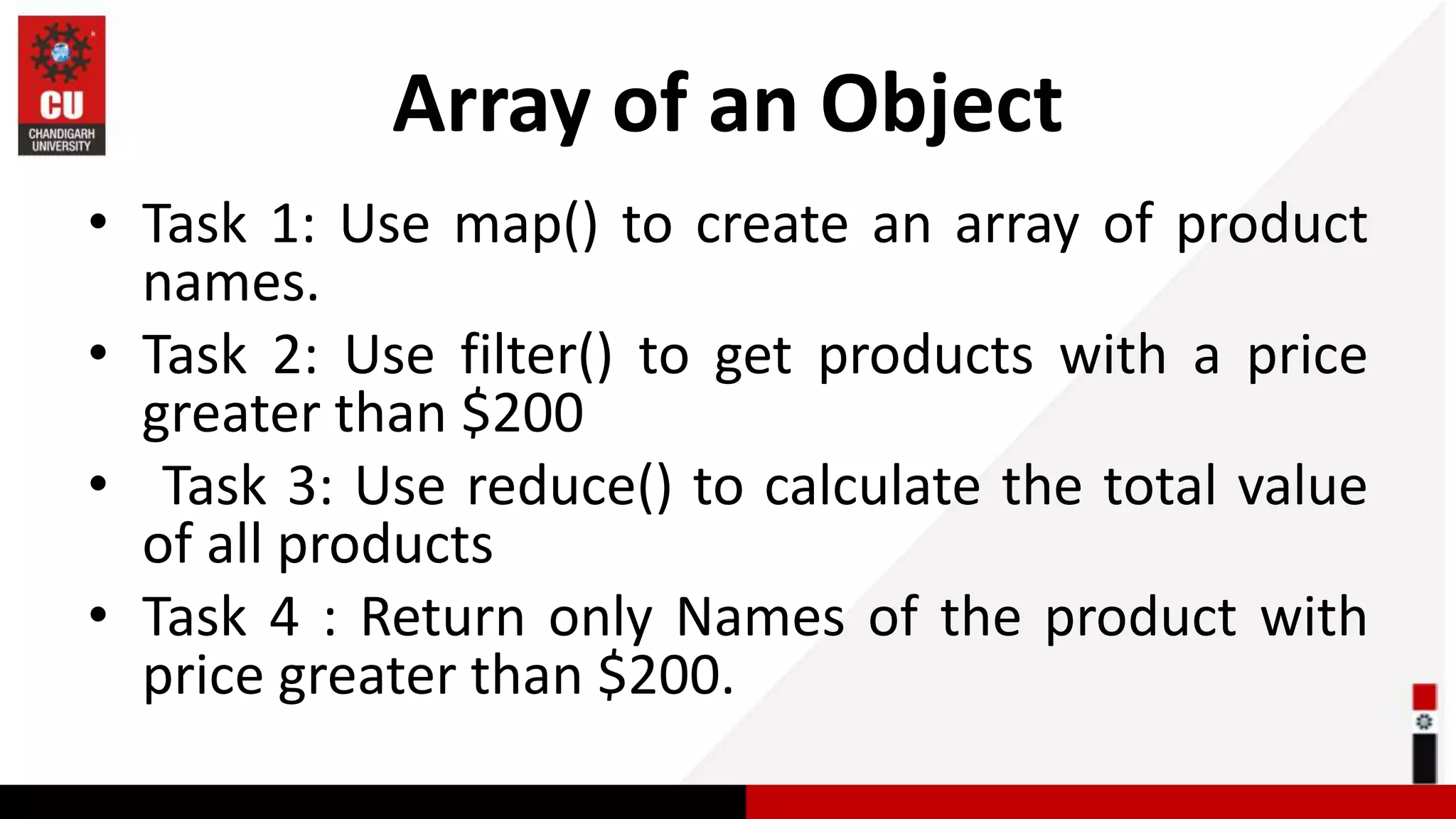Array of an Object • Task 1: Use map() to create an array of product names. • Task 2: Use filter() to get products with a price greater than $200 • Task 3: Use reduce() to calculate the total value of all products • Task 4 : Return only Names of the product with price greater than $200. 