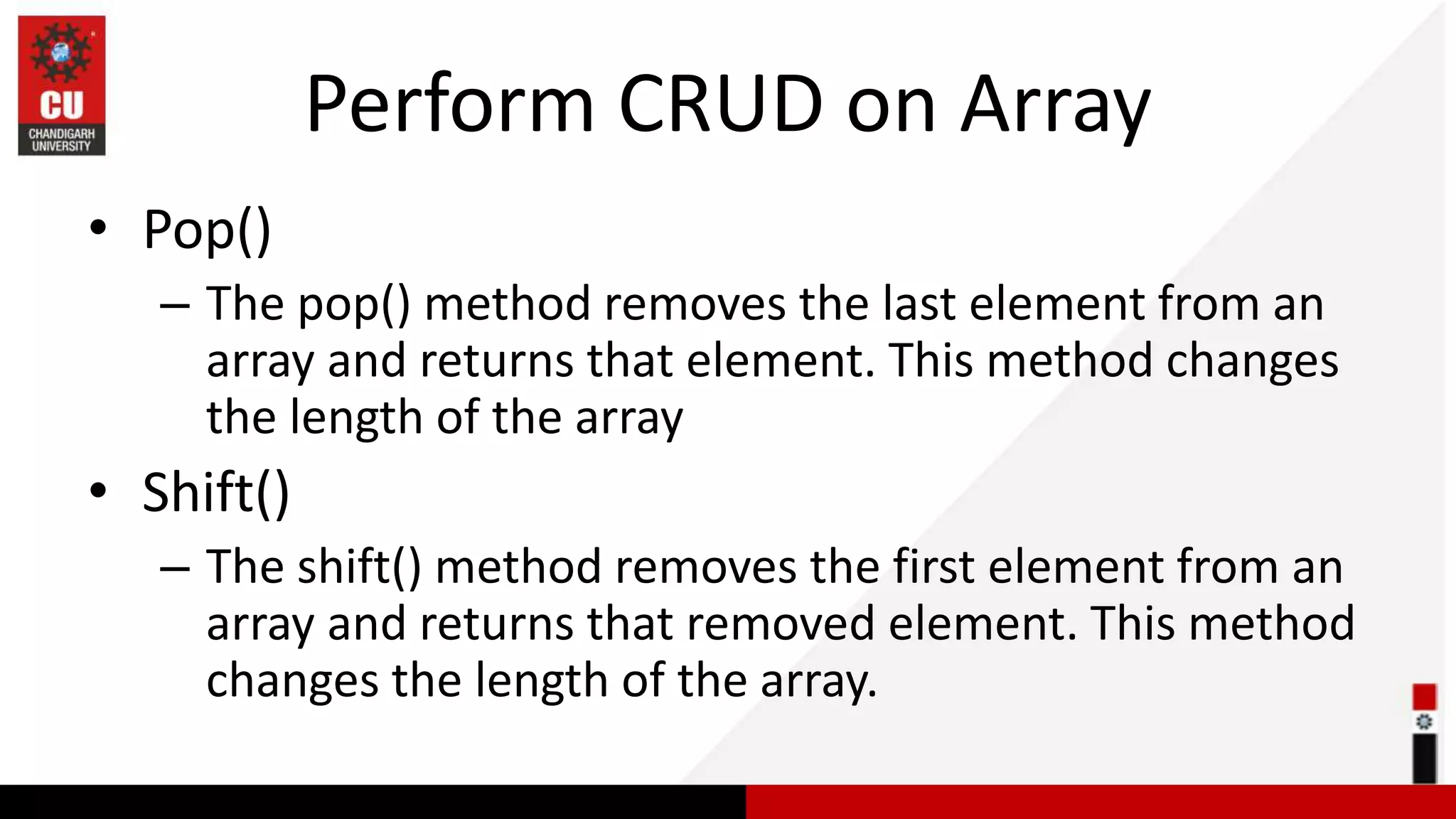 Perform CRUD on Array • Pop() – The pop() method removes the last element from an array and returns that element. This method changes the length of the array • Shift() – The shift() method removes the first element from an array and returns that removed element. This method changes the length of the array. 