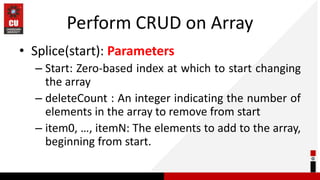 Perform CRUD on Array
• Splice(start): Parameters
– Start: Zero-based index at which to start changing
the array
– deleteCount : An integer indicating the number of
elements in the array to remove from start
– item0, …, itemN: The elements to add to the array,
beginning from start.
 