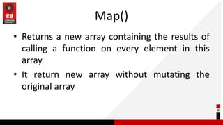 Map()
• Returns a new array containing the results of
calling a function on every element in this
array.
• It return new array without mutating the
original array
 