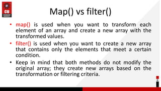 Map() vs filter()
• map() is used when you want to transform each
element of an array and create a new array with the
transformed values.
• filter() is used when you want to create a new array
that contains only the elements that meet a certain
condition.
• Keep in mind that both methods do not modify the
original array; they create new arrays based on the
transformation or filtering criteria.
 