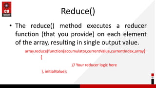 Reduce()
• The reduce() method executes a reducer
function (that you provide) on each element
of the array, resulting in single output value.
array.reduce(function(accumulator,currentValue,currentIndex,array)
{
// Your reducer logic here
}, initialValue);
 