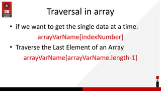 Traversal in array
• if we want to get the single data at a time.
arrayVarName[indexNumber]
• Traverse the Last Element of an Array
arrayVarName[arrayVarName.length-1]
 