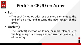 Perform CRUD on Array
• Push()
– The push() method adds one or more elements to the
end of an array and returns the new length of the
array.
• Unshift()
– The unshift() method adds one or more elements to
the beginning of an array and returns the new length
of the array
 