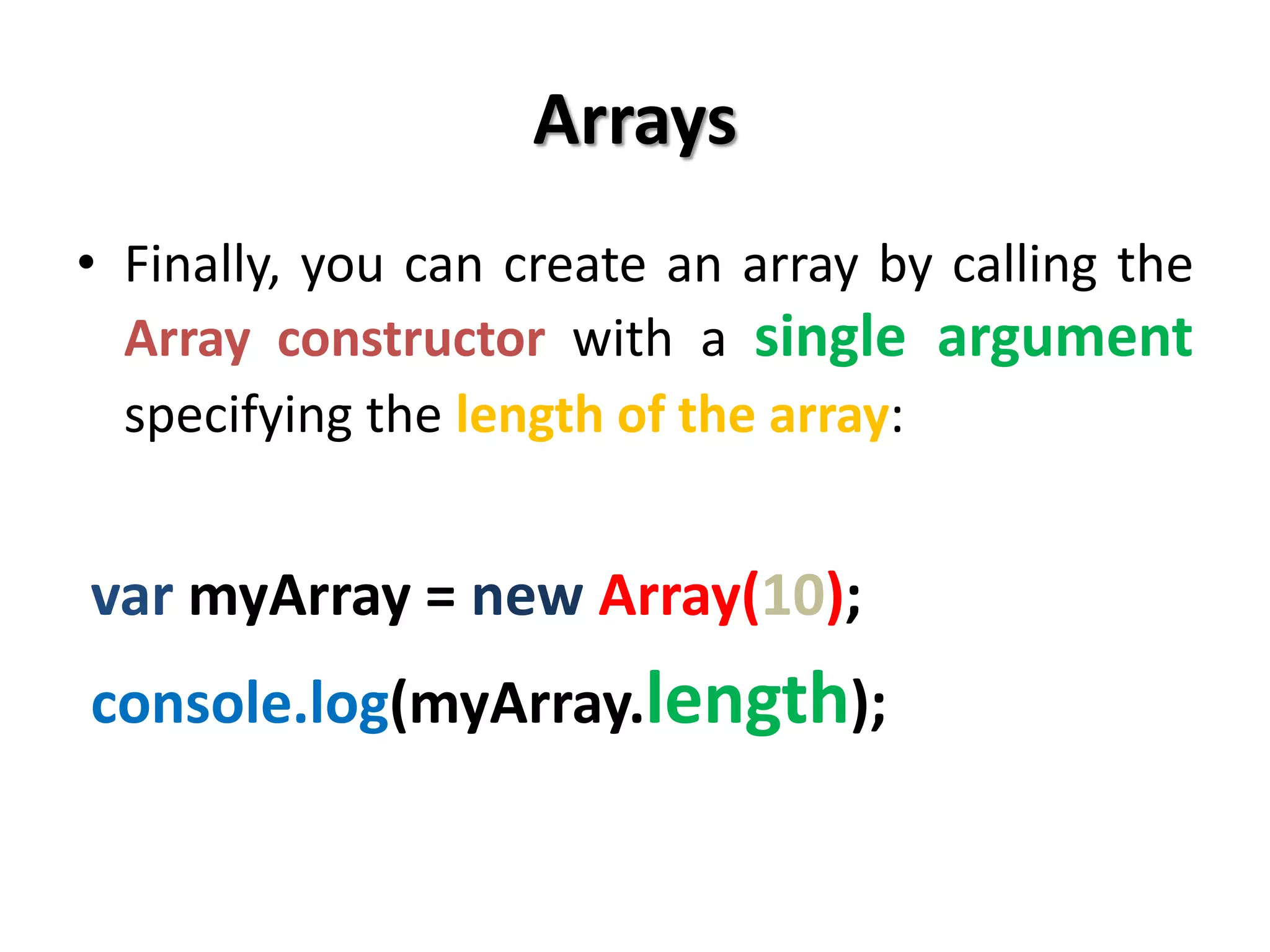 Arrays
• Finally, you can create an array by calling the
Array constructor with a single argument
specifying the length of the array:
var myArray = new Array(10);
console.log(myArray.length);