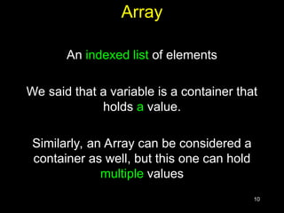 10
Array
An indexed list of elements
We said that a variable is a container that
holds a value.
Similarly, an Array can be considered a
container as well, but this one can hold
multiple values
 