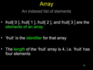 12
Array
An indexed list of elements
• fruit[ 0 ], fruit[ 1 ], fruit[ 2 ], and fruit[ 3 ] are the
elements of an array
• ‘fruit’ is the identifier for that array
• The length of the ‘fruit’ array is 4, i.e. ‘fruit’ has
four elements
 
