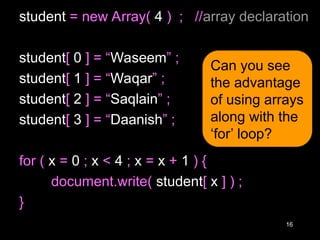 16
student = new Array( 4 ) ; //array declaration
student[ 0 ] = “Waseem” ;
student[ 1 ] = “Waqar” ;
student[ 2 ] = “Saqlain” ;
student[ 3 ] = “Daanish” ;
for ( x = 0 ; x < 4 ; x = x + 1 ) {
document.write( student[ x ] ) ;
}
Can you see
the advantage
of using arrays
along with the
‘for’ loop?
 