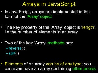 17
Arrays in JavaScript
• In JavaScript, arrays are implemented in the
form of the ‘Array’ object
• The key property of the ‘Array’ object is ‘length’,
i.e the number of elements in an array
• Two of the key ‘Array’ methods are:
– reverse( )
– sort( )
• Elements of an array can be of any type; you
can even have an array containing other arrays
 