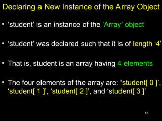 18
Declaring a New Instance of the Array Object
• ‘student’ is an instance of the ‘Array’ object
• ‘student’ was declared such that it is of length ‘4’
• That is, student is an array having 4 elements
• The four elements of the array are: ‘student[ 0 ]’,
‘student[ 1 ]’, ‘student[ 2 ]’, and ‘student[ 3 ]’
 