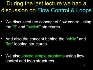 2
During the last lecture we had a
discussion on Flow Control & Loops
• We discussed the concept of flow control using
the “if” and “switch” structures
• And also the concept behind the “while” and
“for” looping structures
• We also solved simple problems using flow
control and loop structures
 