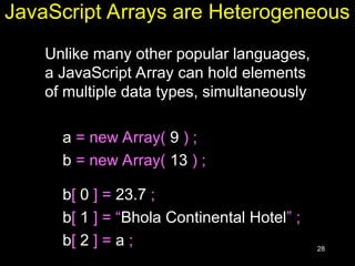 28
JavaScript Arrays are Heterogeneous
Unlike many other popular languages,
a JavaScript Array can hold elements
of multiple data types, simultaneously
a = new Array( 9 ) ;
b = new Array( 13 ) ;
b[ 0 ] = 23.7 ;
b[ 1 ] = “Bhola Continental Hotel” ;
b[ 2 ] = a ;
 