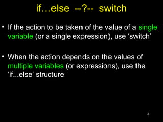 3
if…else --?-- switch
• If the action to be taken of the value of a single
variable (or a single expression), use ‘switch’
• When the action depends on the values of
multiple variables (or expressions), use the
‘if...else’ structure
 