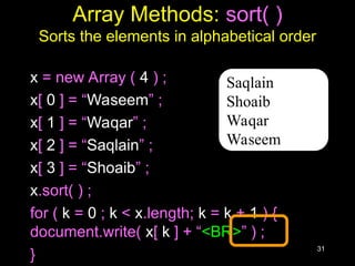 31
Array Methods: sort( )
Sorts the elements in alphabetical order
x = new Array ( 4 ) ;
x[ 0 ] = “Waseem” ;
x[ 1 ] = “Waqar” ;
x[ 2 ] = “Saqlain” ;
x[ 3 ] = “Shoaib” ;
x.sort( ) ;
for ( k = 0 ; k < x.length; k = k + 1 ) {
document.write( x[ k ] + “<BR>” ) ;
}
Saqlain
Shoaib
Waqar
Waseem
 