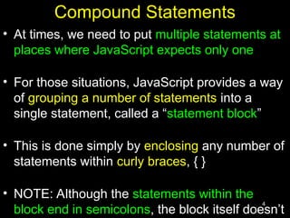 4
Compound Statements
• At times, we need to put multiple statements at
places where JavaScript expects only one
• For those situations, JavaScript provides a way
of grouping a number of statements into a
single statement, called a “statement block”
• This is done simply by enclosing any number of
statements within curly braces, { }
• NOTE: Although the statements within the
block end in semicolons, the block itself doesn’t
 
