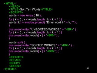 40
<HTML>
<HEAD>
<TITLE>Sort Ten Words</TITLE>
<SCRIPT>
words = new Array ( 10 ) ;
for ( k = 0 ; k < words.length ; k = k + 1 ) {
words[ k ] = window.prompt( "Enter word # " + k, "" ) ;
}
document.write( "UNSORTED WORDS:" + "<BR>" ) ;
for ( k = 0 ; k < words.length ; k = k + 1 ) {
document.write( words[ k ] + "<BR>" ) ;
}
words.sort( ) ;
document.write( "SORTED WORDS:" + "<BR>" ) ;
for ( k = 0 ; k < words.length ; k = k + 1 ) {
document.write( words[ k ] + "<BR>" ) ;
}
</SCRIPT>
</HEAD>
<BODY>
</BODY>
</HTML>
 