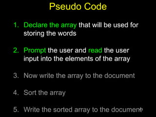 43
Pseudo Code
1. Declare the array that will be used for
storing the words
2. Prompt the user and read the user
input into the elements of the array
3. Now write the array to the document
4. Sort the array
5. Write the sorted array to the document
 