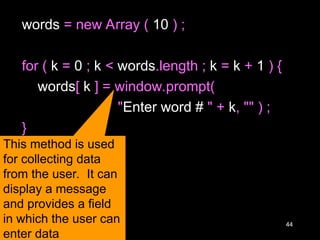 44
words = new Array ( 10 ) ;
for ( k = 0 ; k < words.length ; k = k + 1 ) {
words[ k ] = window.prompt(
"Enter word # " + k, "" ) ;
}
This method is used
for collecting data
from the user. It can
display a message
and provides a field
in which the user can
enter data
 