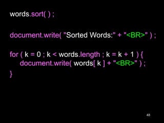 48
words.sort( ) ;
document.write( "Sorted Words:" + "<BR>" ) ;
for ( k = 0 ; k < words.length ; k = k + 1 ) {
document.write( words[ k ] + "<BR>" ) ;
}
 